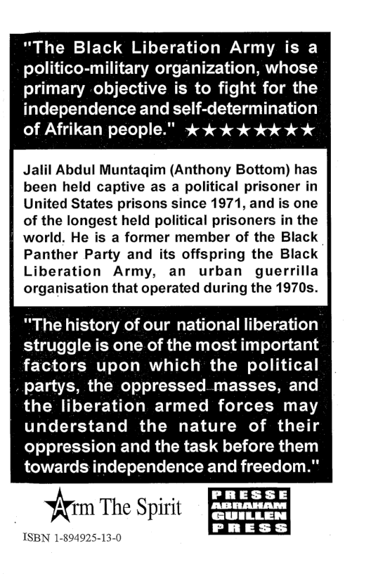 "The Black Liberation Army is a politico-military organization, whose primary -objective is to fight for the independence and self-determination of Afrikan people." 3 % % % %%k % % Jalil Abdul Muntagim (Anthony Bottom) has been held captive as a political prisoner in United States prisons since 1971, and is one of the longest held political prisoners in the world. He is a former member of the Black Panther Party and its offspring the Black Liberation Army, an urban guerrilla organisation that operated during the 1970s. "The history of our national liberation struggle is one of the most important factors upon which the political partys, the oppressed masses, and the liberation armed forces may understand the nature of their oppression and the task before them towards independence and freedom." fi(rm The Spirit ISBN 1-894925-13-0